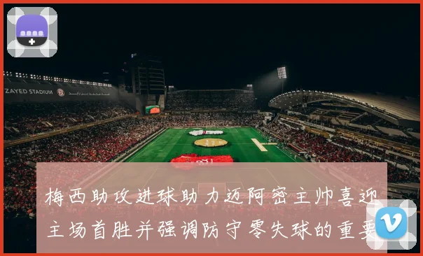 梅西助攻进球助力迈阿密主帅喜迎主场首胜并强调防守零失球的重要性