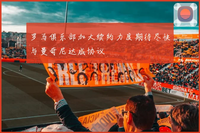 罗马俱乐部加大续约力度期待尽快与曼奇尼达成协议