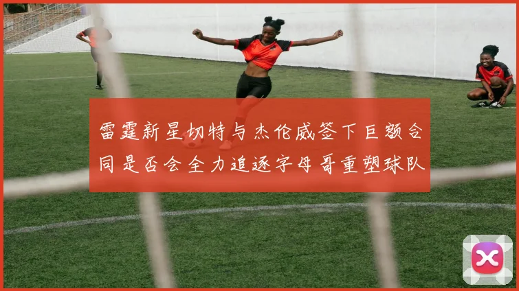 雷霆新星切特与杰伦威签下巨额合同是否会全力追逐字母哥重塑球队实力