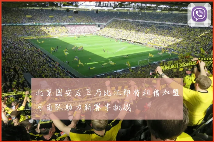 北京国安后卫乃比江即将租借加盟河南队助力新赛季挑战