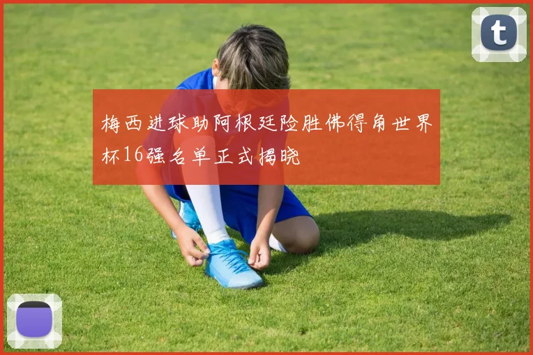 梅西进球助阿根廷险胜佛得角世界杯16强名单正式揭晓