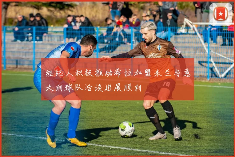 经纪人积极推动希拉加盟米兰与意大利球队洽谈进展顺利