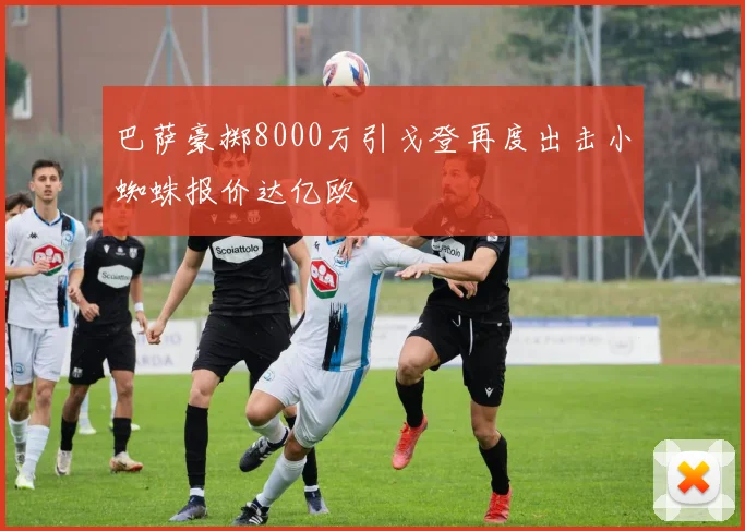 巴萨豪掷8000万引戈登再度出击小蜘蛛报价达亿欧