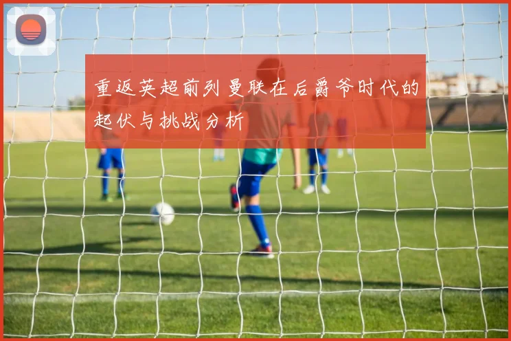 重返英超前列曼联在后爵爷时代的起伏与挑战分析