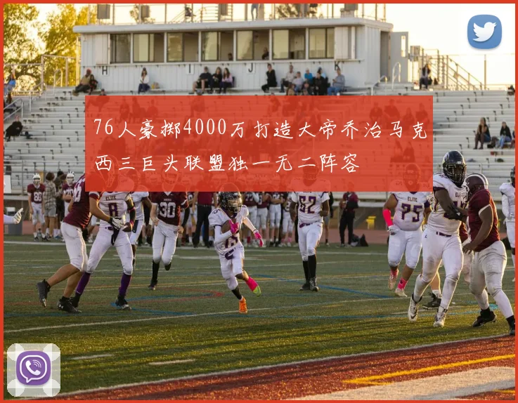 76人豪掷4000万打造大帝乔治马克西三巨头联盟独一无二阵容