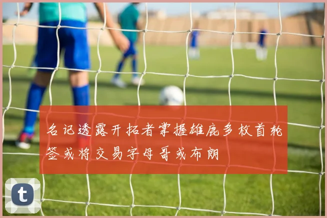 名记透露开拓者掌握雄鹿多枚首轮签或将交易字母哥或布朗