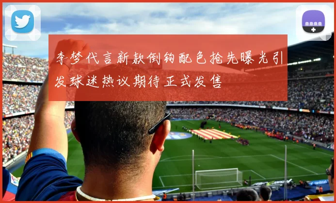 李梦代言新款倒钩配色抢先曝光引发球迷热议期待正式发售