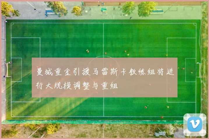 曼城重金引援马雷斯卡教练组将进行大规模调整与重组
