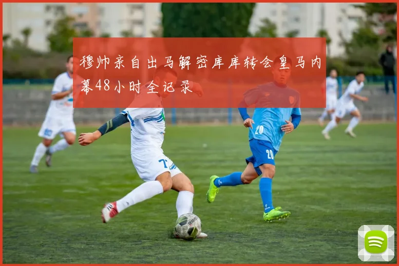 穆帅亲自出马解密库库转会皇马内幕48小时全记录