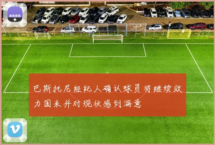 巴斯托尼经纪人确认球员将继续效力国米并对现状感到满意