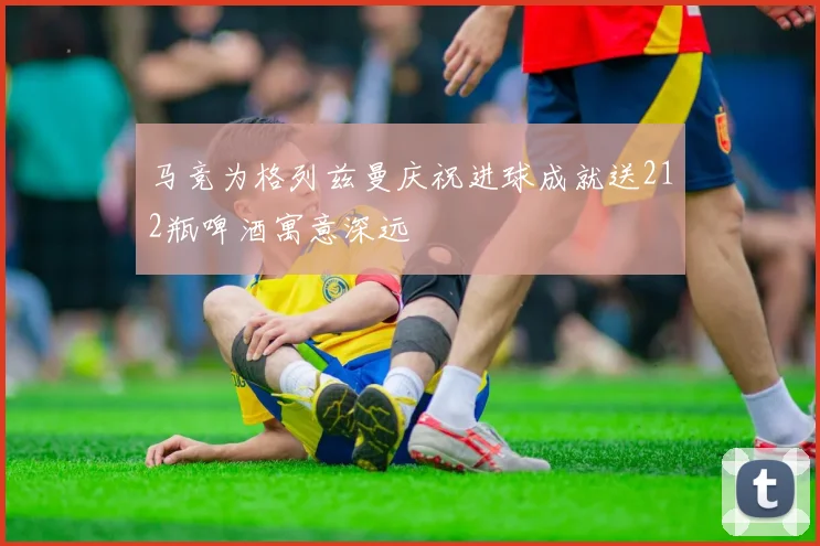 马竞为格列兹曼庆祝进球成就送212瓶啤酒寓意深远