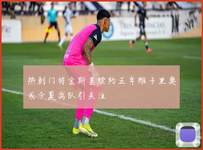 热刺门将金斯基续约五年维卡里奥或今夏离队引关注