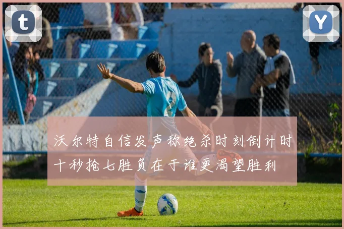 沃尔特自信发声称绝杀时刻倒计时十秒抢七胜负在于谁更渴望胜利