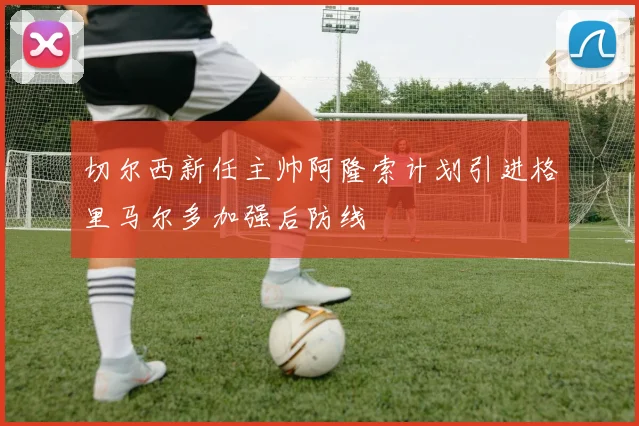 切尔西新任主帅阿隆索计划引进格里马尔多加强后防线