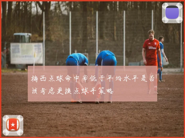 梅西点球命中率低于平均水平是否该考虑更换点球手策略