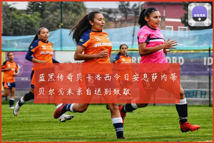 蓝黑传奇贝卡洛西今日安息萨内蒂贝尔戈米亲自送别致敬