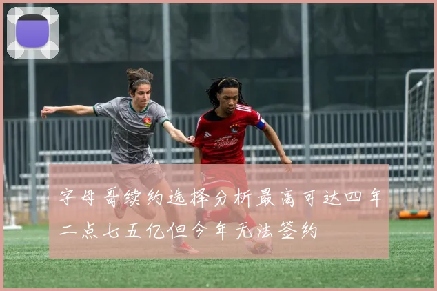 字母哥续约选择分析最高可达四年二点七五亿但今年无法签约