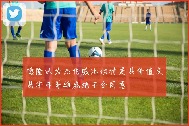 德隆认为杰伦威比切特更具价值交易字母哥雄鹿绝不会同意