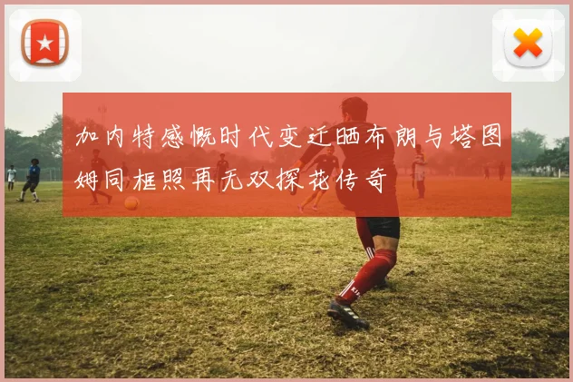加内特感慨时代变迁晒布朗与塔图姆同框照再无双探花传奇