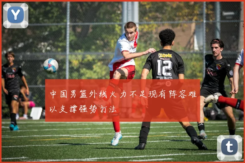 中国男篮外线火力不足现有阵容难以支撑强势打法