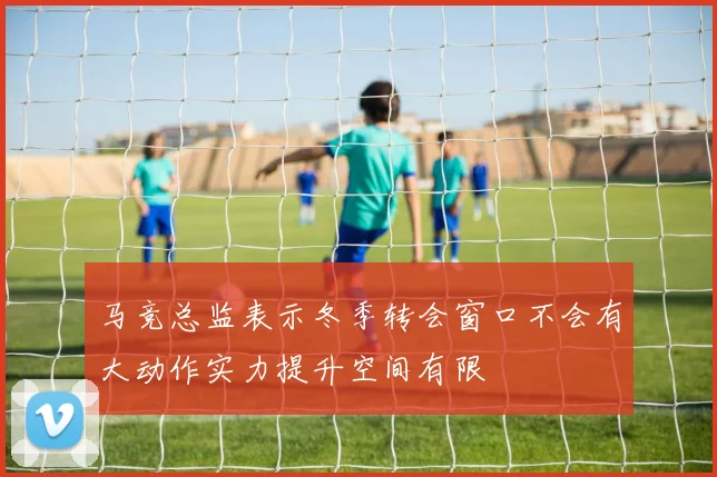 马竞总监表示冬季转会窗口不会有大动作实力提升空间有限