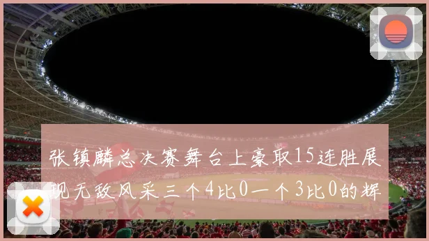 张镇麟总决赛舞台上豪取15连胜展现无敌风采三个4比0一个3比0的辉煌战绩